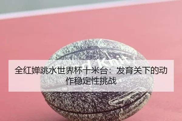 全红婵跳水世界杯十米台：发育关下的动作稳定性挑战