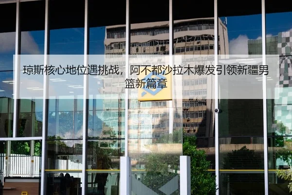 琼斯核心地位遇挑战，阿不都沙拉木爆发引领新疆男篮新篇章