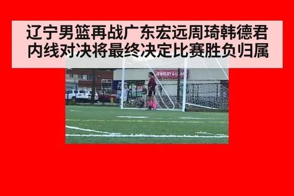 辽宁男篮再战广东宏远周琦韩德君内线对决将最终决定比赛胜负归属