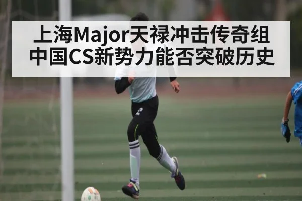 上海Major天禄冲击传奇组 中国CS新势力能否突破历史